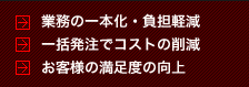 業務の一本化・負担削減、一括発注でコストの削減、お客様の満足度の向上。